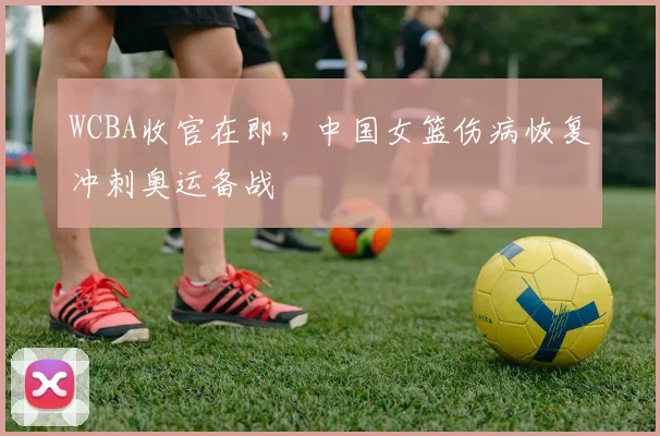 WCBA收官在即，中国女篮伤病恢复冲刺奥运备战