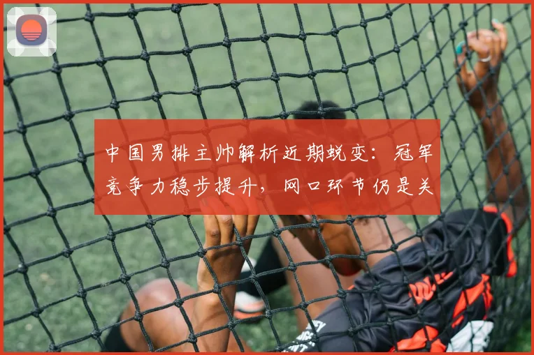 中国男排主帅解析近期蜕变：冠军竞争力稳步提升，网口环节仍是关键课题