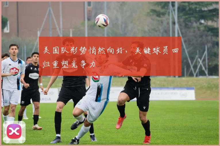 美国队形势悄然向好，关键球员回归重塑竞争力