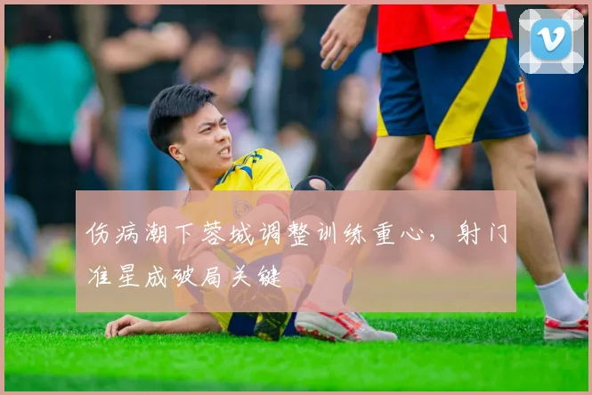 伤病潮下蓉城调整训练重心，射门准星成破局关键
