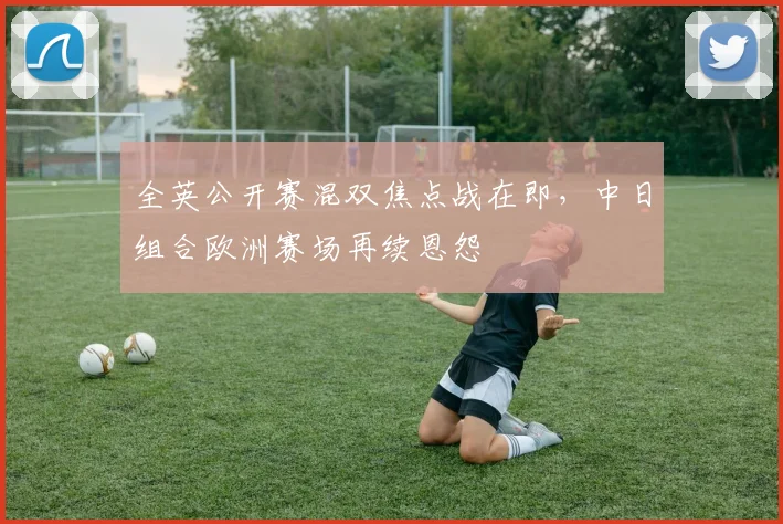 全英公开赛混双焦点战在即，中日组合欧洲赛场再续恩怨