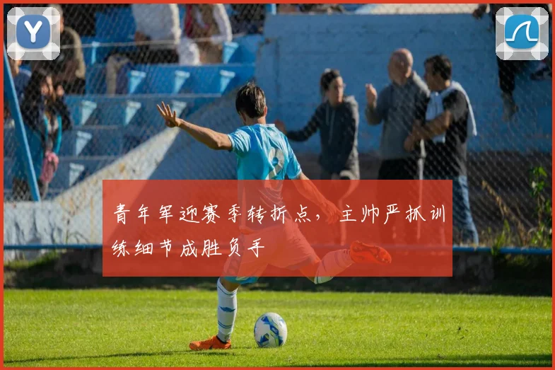 青年军迎赛季转折点，主帅严抓训练细节成胜负手