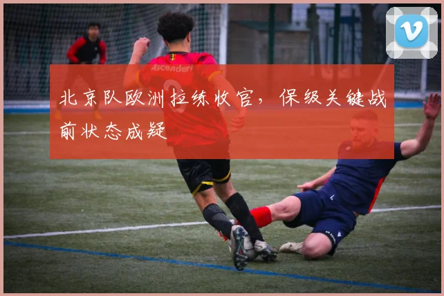 北京队欧洲拉练收官，保级关键战前状态成疑