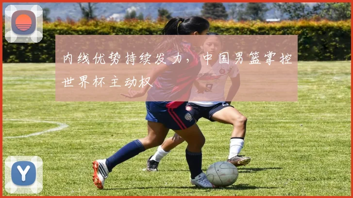 内线优势持续发力，中国男篮掌控世界杯主动权