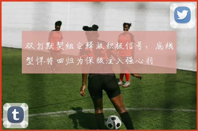 双打默契组合释放积极信号，底线型悍将回归为保级注入强心剂
