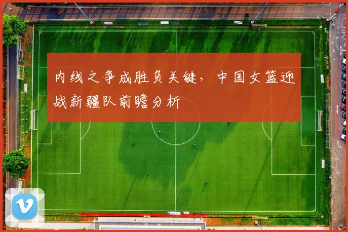 内线之争成胜负关键，中国女篮迎战新疆队前瞻分析