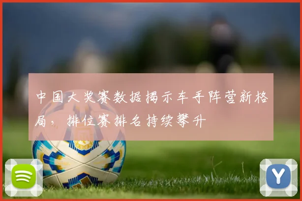 中国大奖赛数据揭示车手阵营新格局，排位赛排名持续攀升