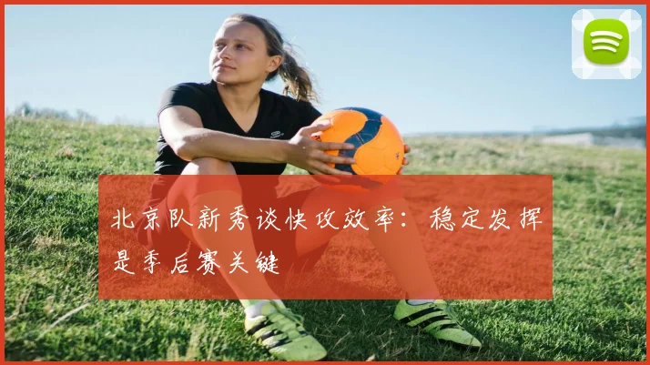 北京队新秀谈快攻效率：稳定发挥是季后赛关键