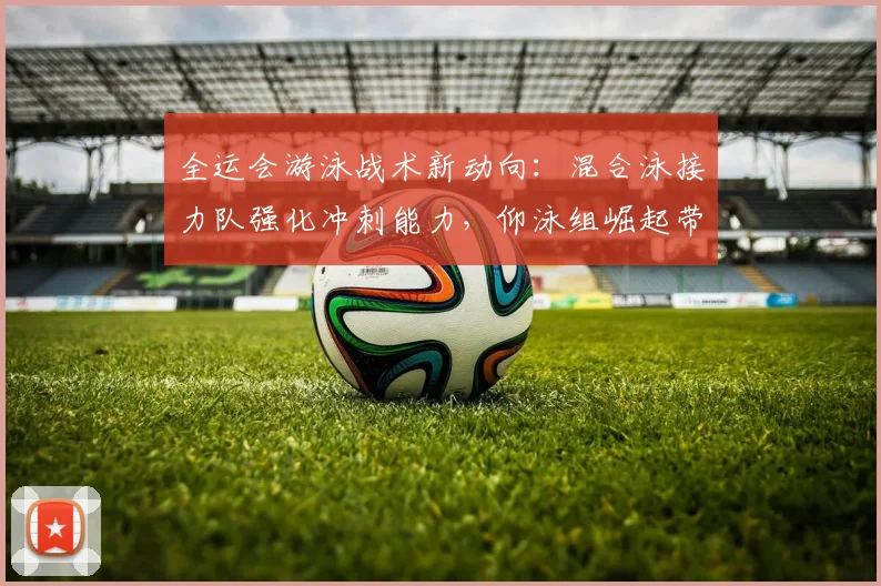 全运会游泳战术新动向：混合泳接力队强化冲刺能力，仰泳组崛起带来挑战