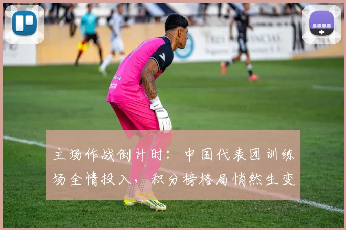 主场作战倒计时：中国代表团训练场全情投入，积分榜格局悄然生变