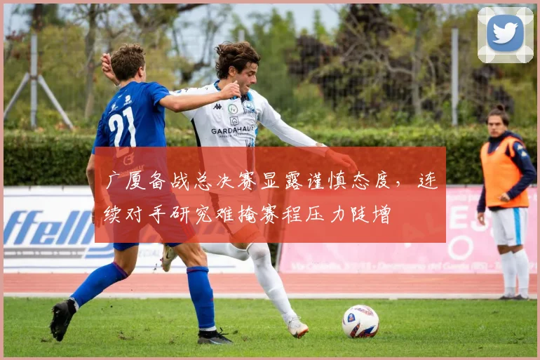 广厦备战总决赛显露谨慎态度，连续对手研究难掩赛程压力陡增
