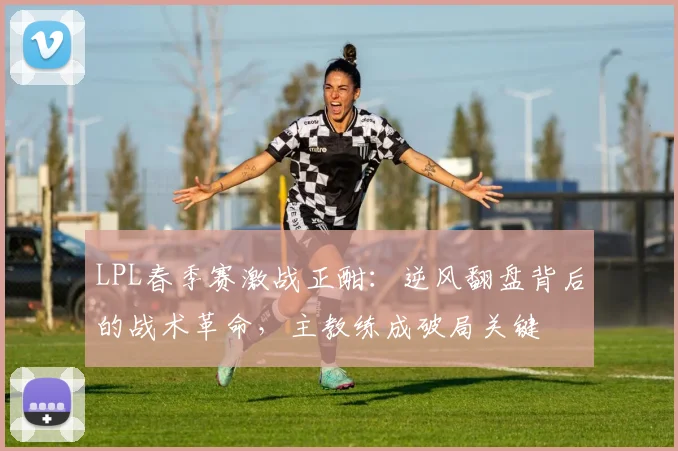 LPL春季赛激战正酣：逆风翻盘背后的战术革命，主教练成破局关键