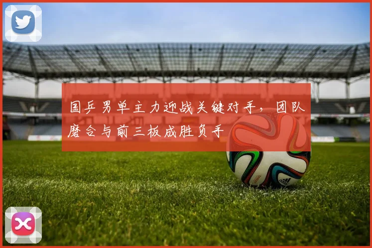 国乒男单主力迎战关键对手，团队磨合与前三板成胜负手