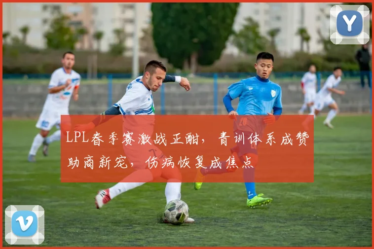 LPL春季赛激战正酣，青训体系成赞助商新宠，伤病恢复成焦点