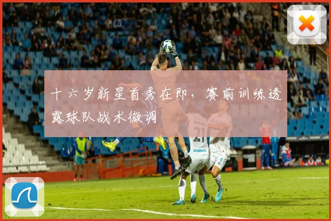 十六岁新星首秀在即，赛前训练透露球队战术微调