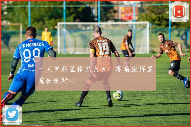 十五岁新星横空出世，赛前变阵显露教练野心