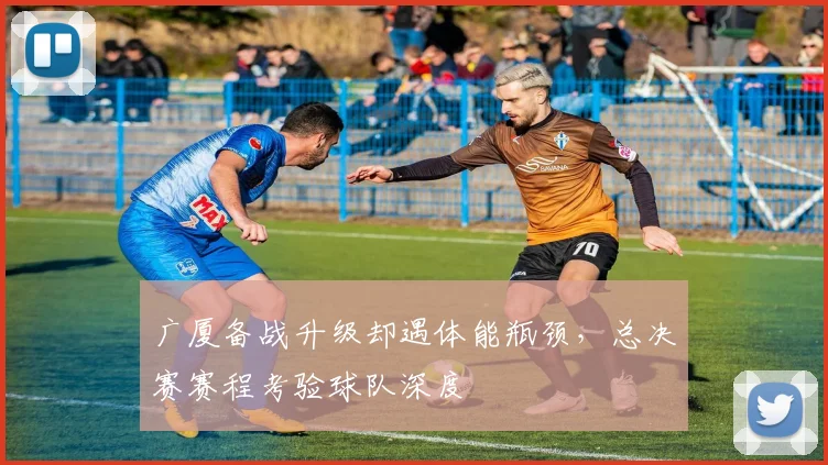 广厦备战升级却遇体能瓶颈，总决赛赛程考验球队深度