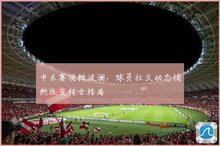 中东赛场掀波澜，球员社交动态悄然改变转会格局