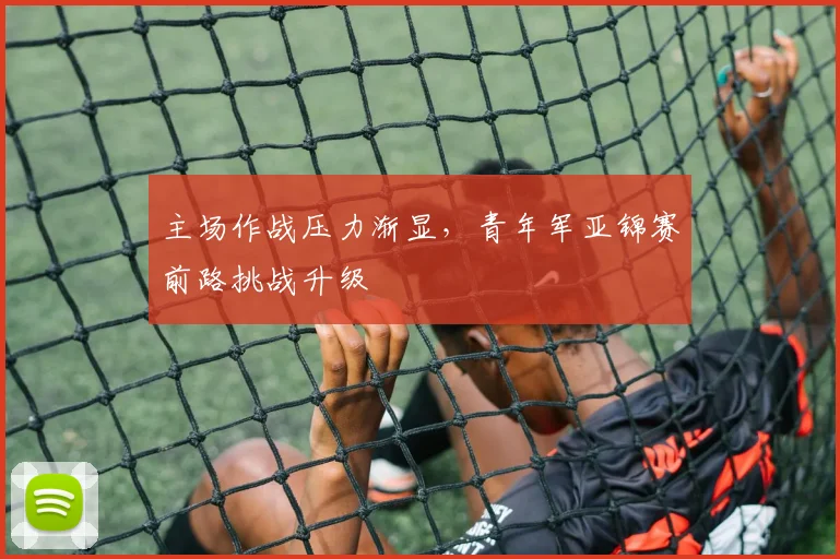 主场作战压力渐显，青年军亚锦赛前路挑战升级