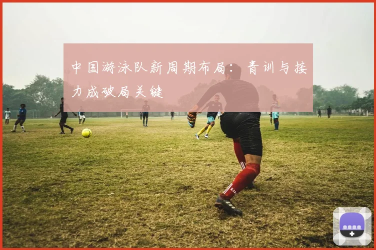 中国游泳队新周期布局：青训与接力成破局关键