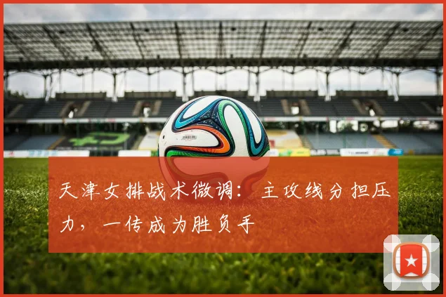 天津女排战术微调：主攻线分担压力，一传成为胜负手