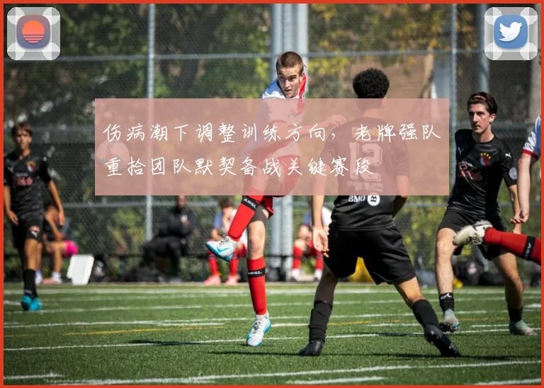伤病潮下调整训练方向，老牌强队重拾团队默契备战关键赛段