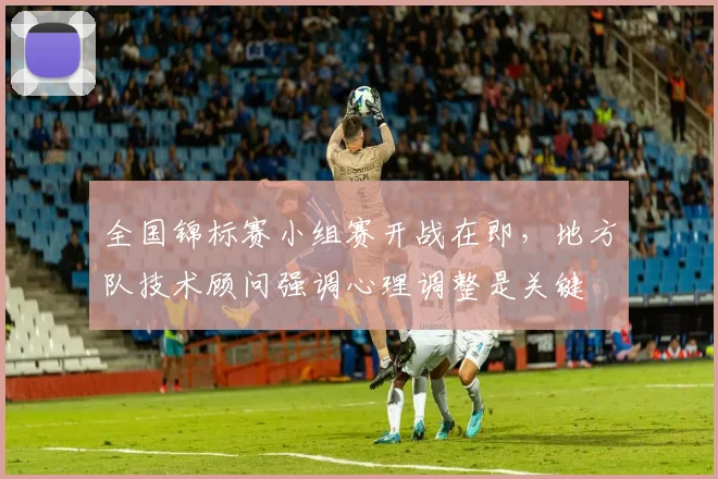 全国锦标赛小组赛开战在即，地方队技术顾问强调心理调整是关键