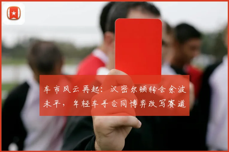 车市风云再起：汉密尔顿转会余波未平，年轻车手合同博弈改写赛道格局