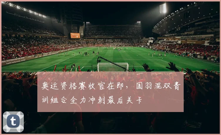 奥运资格赛收官在即，国羽混双青训组合全力冲刺最后关卡