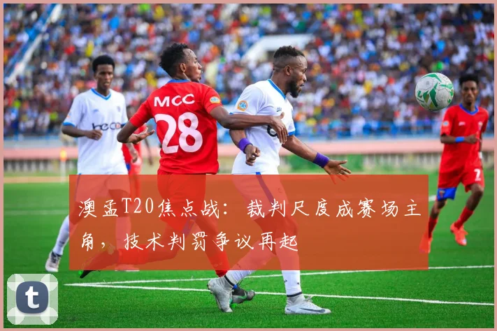 澳孟T20焦点战：裁判尺度成赛场主角，技术判罚争议再起