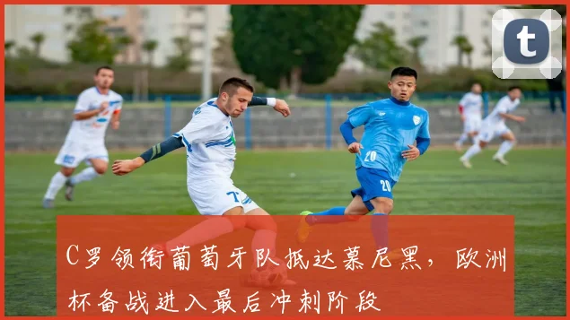 C罗领衔葡萄牙队抵达慕尼黑，欧洲杯备战进入最后冲刺阶段