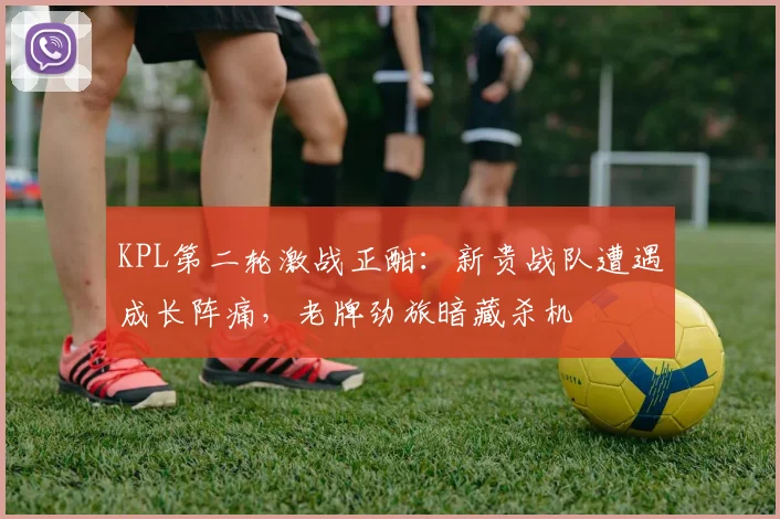 KPL第二轮激战正酣：新贵战队遭遇成长阵痛，老牌劲旅暗藏杀机