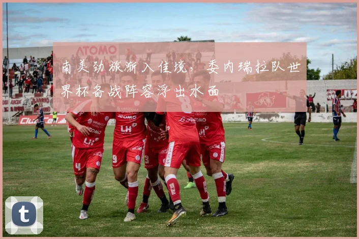 南美劲旅渐入佳境，委内瑞拉队世界杯备战阵容浮出水面