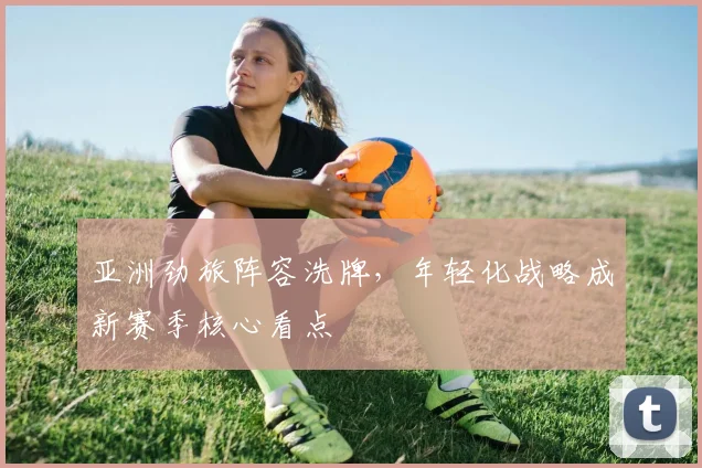 亚洲劲旅阵容洗牌，年轻化战略成新赛季核心看点