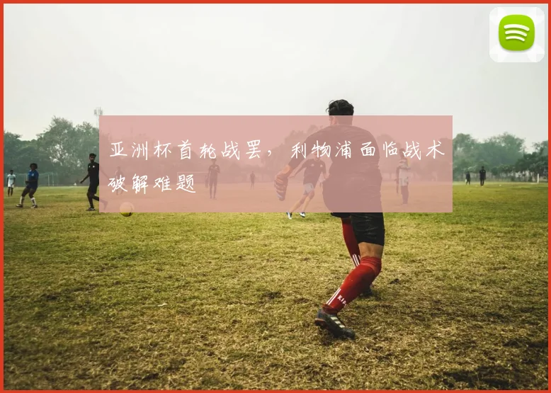 亚洲杯首轮战罢，利物浦面临战术破解难题