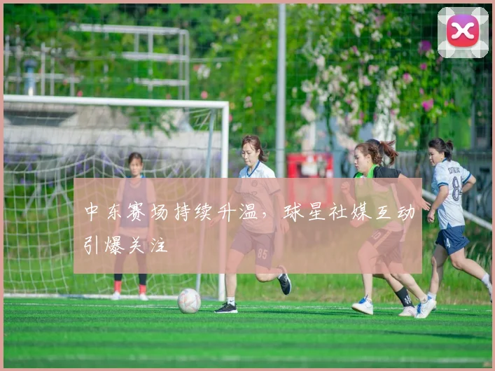 中东赛场持续升温，球星社媒互动引爆关注