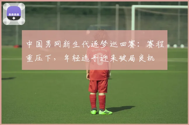 中国男网新生代逐梦巡回赛：赛程重压下，年轻选手迎来破局良机