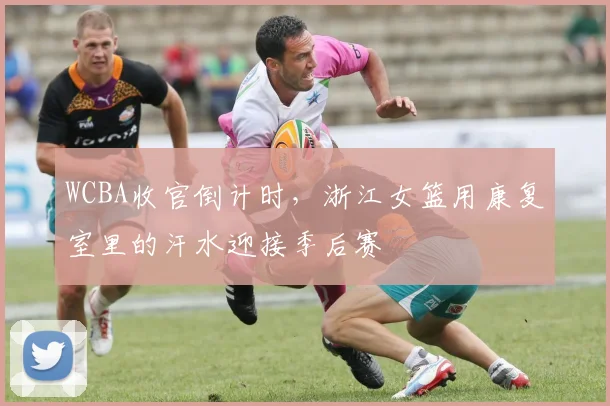 WCBA收官倒计时，浙江女篮用康复室里的汗水迎接季后赛