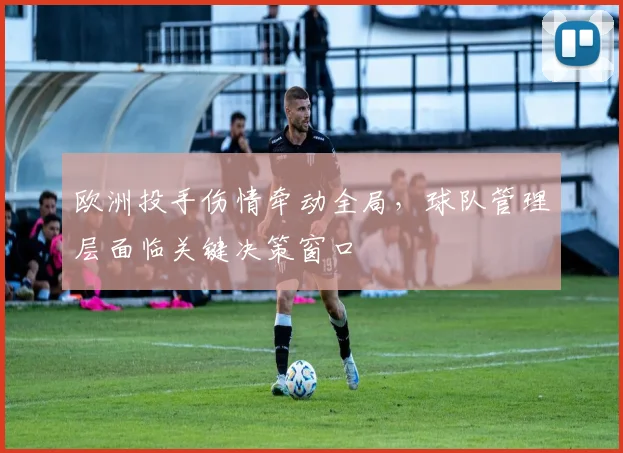 欧洲投手伤情牵动全局，球队管理层面临关键决策窗口
