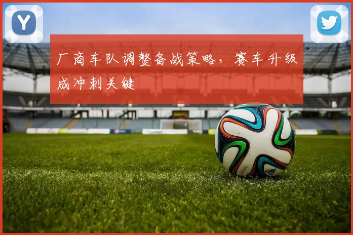 厂商车队调整备战策略，赛车升级成冲刺关键