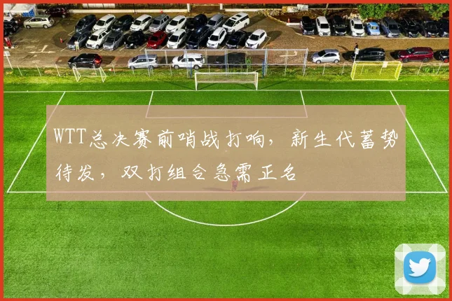 WTT总决赛前哨战打响，新生代蓄势待发，双打组合急需正名