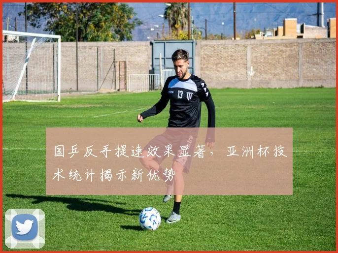 国乒反手提速效果显著，亚洲杯技术统计揭示新优势