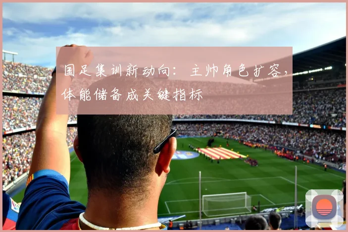 国足集训新动向：主帅角色扩容，体能储备成关键指标
