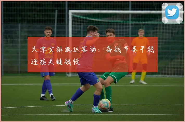 天津女排抵达客场，备战节奏平稳迎接关键战役