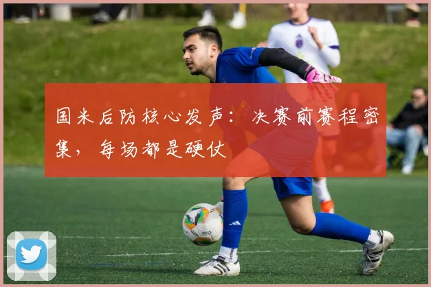 国米后防核心发声：决赛前赛程密集，每场都是硬仗