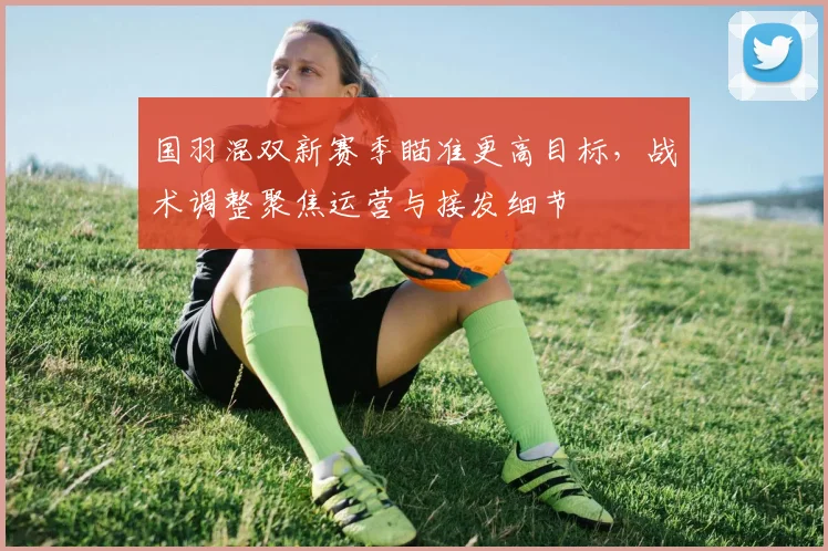 国羽混双新赛季瞄准更高目标，战术调整聚焦运营与接发细节