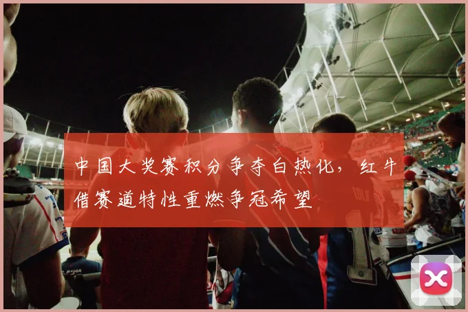 中国大奖赛积分争夺白热化，红牛借赛道特性重燃争冠希望