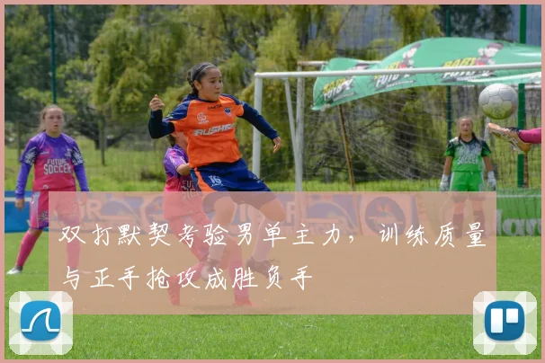 双打默契考验男单主力，训练质量与正手抢攻成胜负手