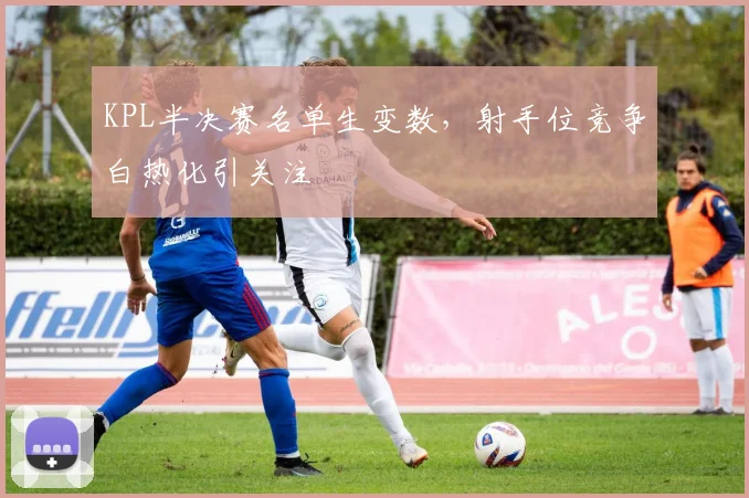 KPL半决赛名单生变数，射手位竞争白热化引关注