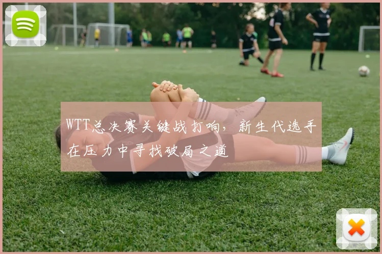 WTT总决赛关键战打响，新生代选手在压力中寻找破局之道